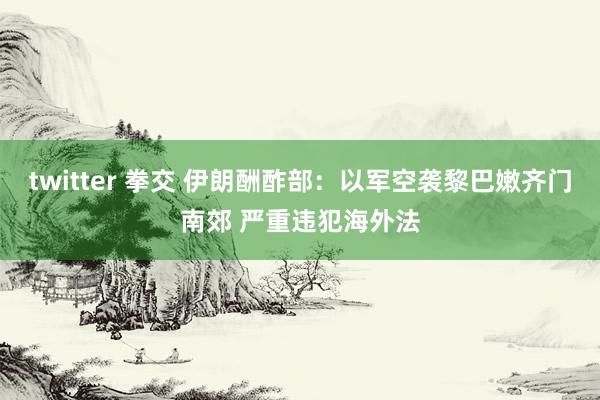 twitter 拳交 伊朗酬酢部：以军空袭黎巴嫩齐门南郊 严重违犯海外法