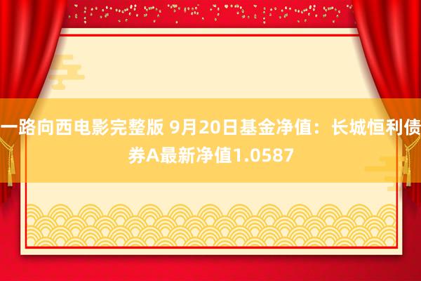 一路向西电影完整版 9月20日基金净值：长城恒利债券A最新净值1.0587