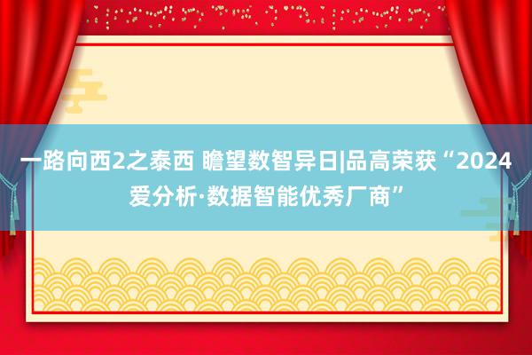 一路向西2之泰西 瞻望数智异日|品高荣获“2024爱分析·数据智能优秀厂商”