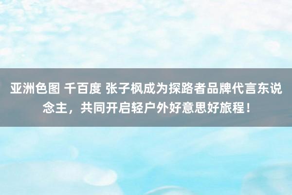 亚洲色图 千百度 张子枫成为探路者品牌代言东说念主，共同开启轻户外好意思好旅程！