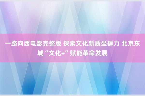 一路向西电影完整版 探索文化新质坐褥力 北京东城“文化+”赋能革命发展