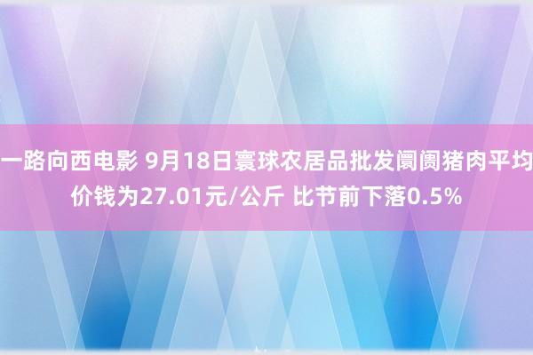 一路向西电影 9月18日寰球农居品批发阛阓猪肉平均价钱为27.01元/公斤 比节前下落0.5%