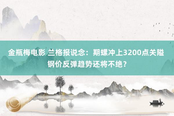 金瓶梅电影 兰格报说念：期螺冲上3200点关隘 钢价反弹趋势还将不绝？