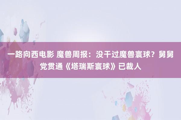 一路向西电影 魔兽周报：没干过魔兽寰球？舅舅党贯通《塔瑞斯寰球》已裁人