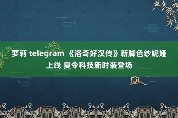 萝莉 telegram 《洛奇好汉传》新脚色纱妮娅上线 夏令科技新时装登场