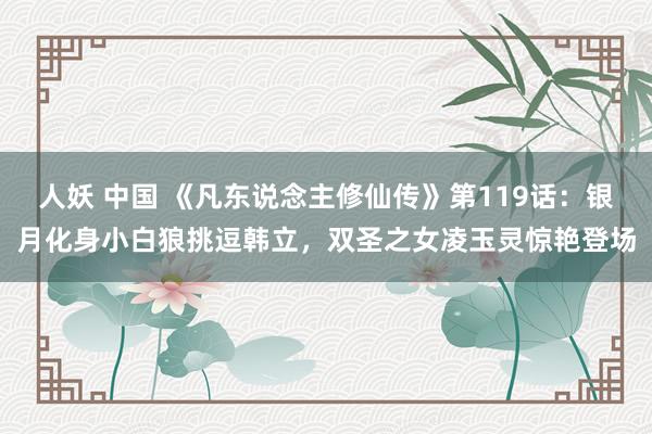 人妖 中国 《凡东说念主修仙传》第119话：银月化身小白狼挑逗韩立，双圣之女凌玉灵惊艳登场