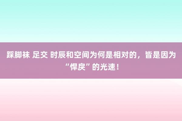 踩脚袜 足交 时辰和空间为何是相对的，皆是因为“悍戾”的光速！