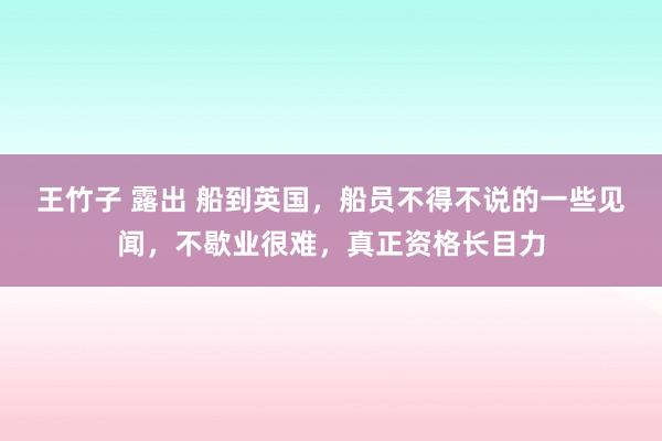 王竹子 露出 船到英国，船员不得不说的一些见闻，不歇业很难，真正资格长目力