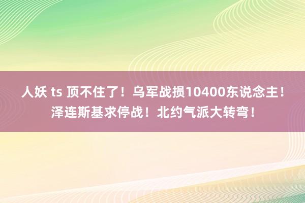 人妖 ts 顶不住了！乌军战损10400东说念主！泽连斯基求停战！北约气派大转弯！