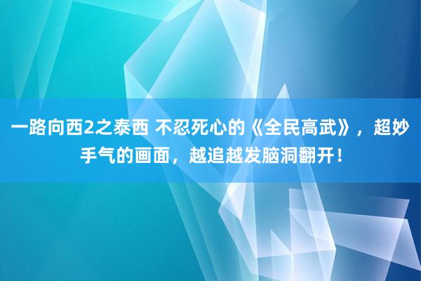 一路向西2之泰西 不忍死心的《全民高武》，超妙手气的画面，越追越发脑洞翻开！