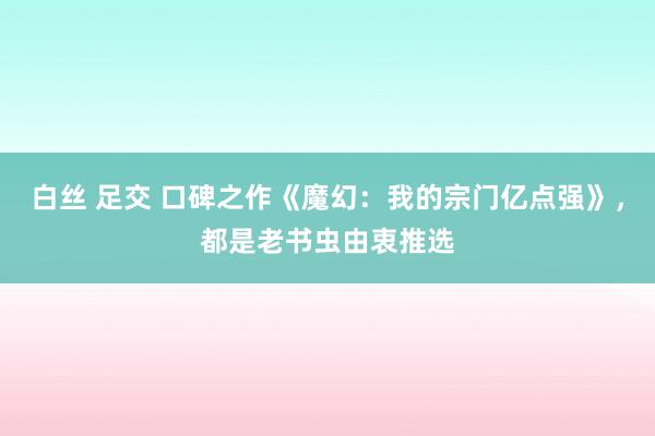 白丝 足交 口碑之作《魔幻：我的宗门亿点强》，都是老书虫由衷推选