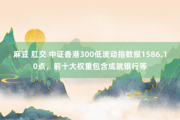 麻豆 肛交 中证香港300低波动指数报1586.10点，前十大权重包含成就银行等