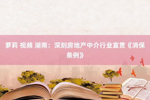 萝莉 视频 湖南：深刻房地产中介行业宣贯《消保条例》