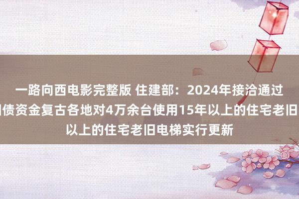 一路向西电影完整版 住建部：2024年接洽通过超永久格外国债资金复古各地对4万余台使用15年以上的住宅老旧电梯实行更新