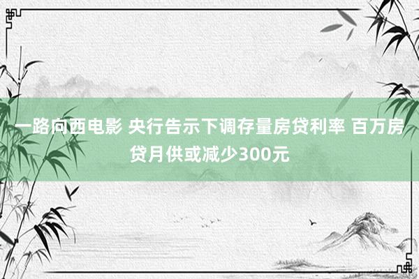 一路向西电影 央行告示下调存量房贷利率 百万房贷月供或减少300元