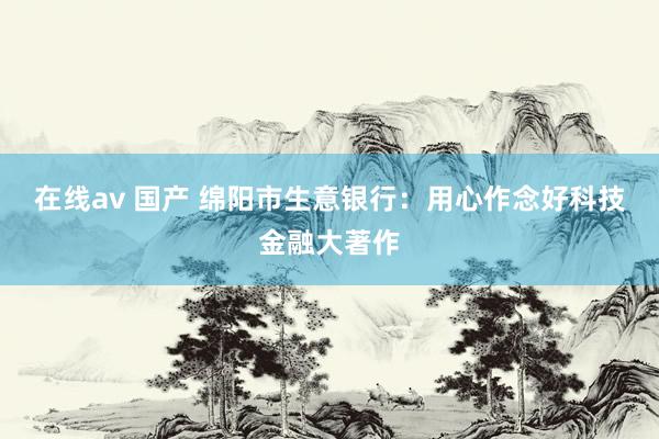 在线av 国产 绵阳市生意银行：用心作念好科技金融大著作