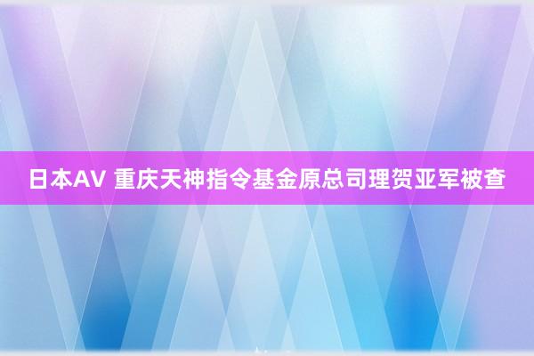 日本AV 重庆天神指令基金原总司理贺亚军被查