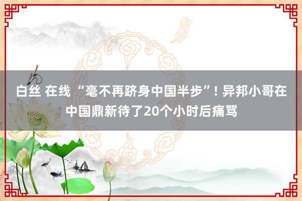 白丝 在线 “毫不再跻身中国半步”! 异邦小哥在中国鼎新待了20个小时后痛骂