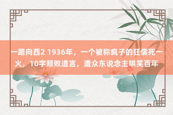 一路向西2 1936年，一个被称疯子的狂儒死一火，10字颓败遗言，遭众东说念主哄笑百年