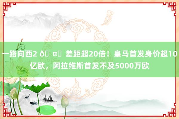 一路向西2 🤑差距超20倍！皇马首发身价超10亿欧，<a href=