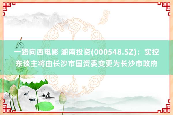 一路向西电影 湖南投资(000548.SZ)：实控东谈主将由长沙市国资委变更为长沙市政府