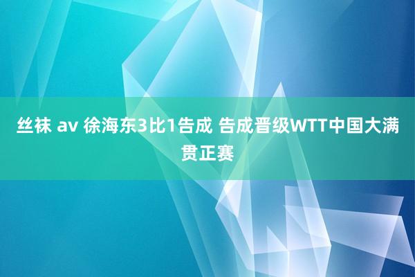 丝袜 av 徐海东3比1告成 告成晋级WTT中国大满贯正赛