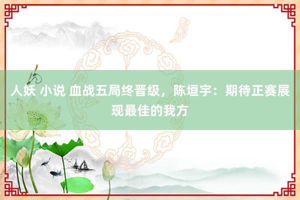 人妖 小说 血战五局终晋级，陈垣宇：期待正赛展现最佳的我方