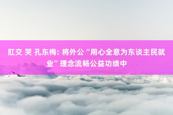 肛交 哭 孔东梅: 将外公“用心全意为东谈主民就业”理念流畅公益功绩中