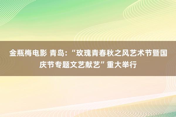 金瓶梅电影 青岛: “玫瑰青春秋之风艺术节暨国庆节专题文艺献艺”重大举行