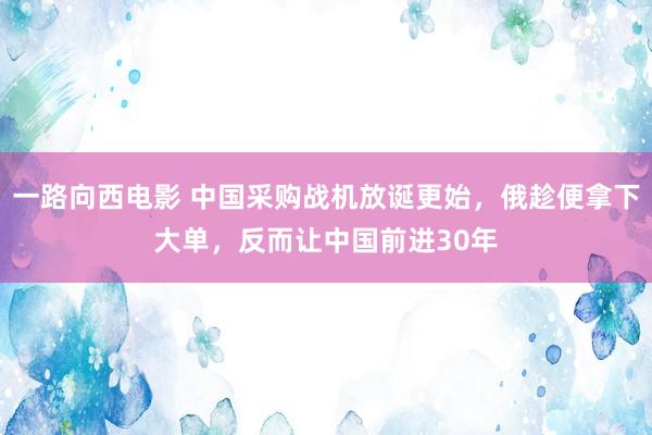 一路向西电影 中国采购战机放诞更始，俄趁便拿下大单，反而让中国前进30年