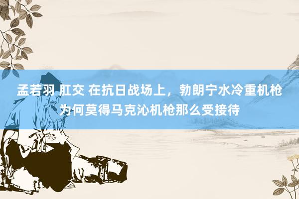 孟若羽 肛交 在抗日战场上，勃朗宁水冷重机枪为何莫得马克沁机枪那么受接待