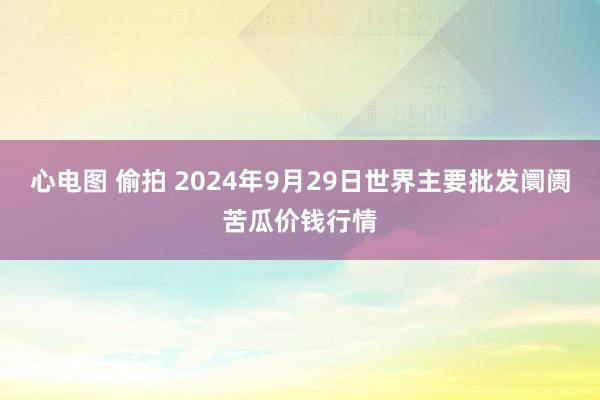 心电图 偷拍 2024年9月29日世界主要批发阛阓苦瓜价钱行情