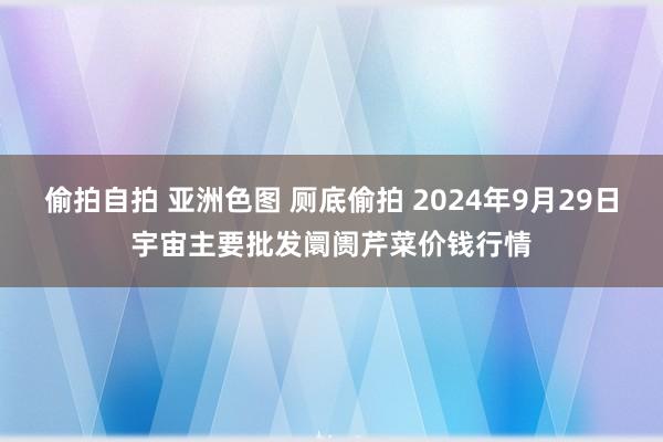 偷拍自拍 亚洲色图 厕底偷拍 2024年9月29日宇宙主要批发阛阓芹菜价钱行情