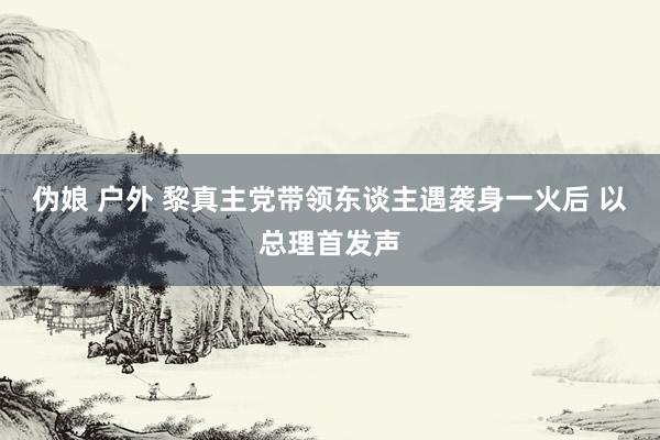 伪娘 户外 黎真主党带领东谈主遇袭身一火后 以总理首发声