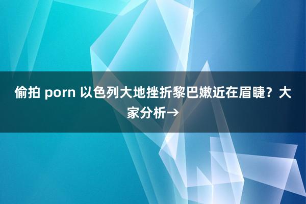 偷拍 porn 以色列大地挫折黎巴嫩近在眉睫？大家分析→