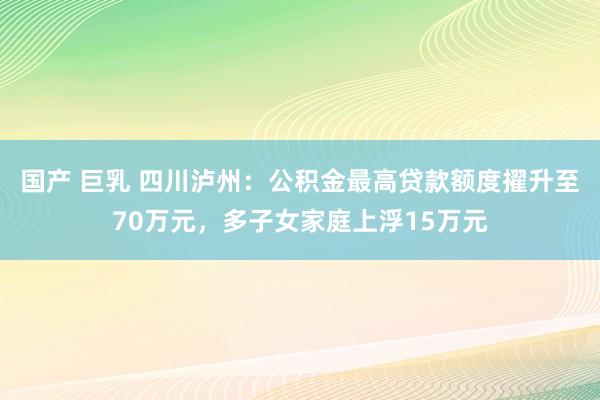 国产 巨乳 四川泸州：公积金最高贷款额度擢升至70万元，多子女家庭上浮15万元