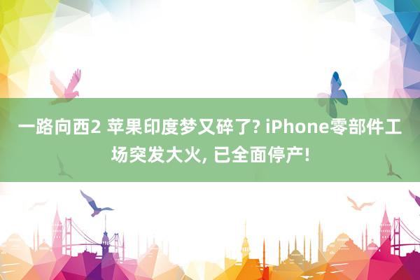 一路向西2 苹果印度梦又碎了? iPhone零部件工场突发大火， 已全面停产!