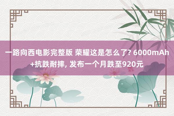 一路向西电影完整版 荣耀这是怎么了? 6000mAh+抗跌耐摔， 发布一个月跌至920元