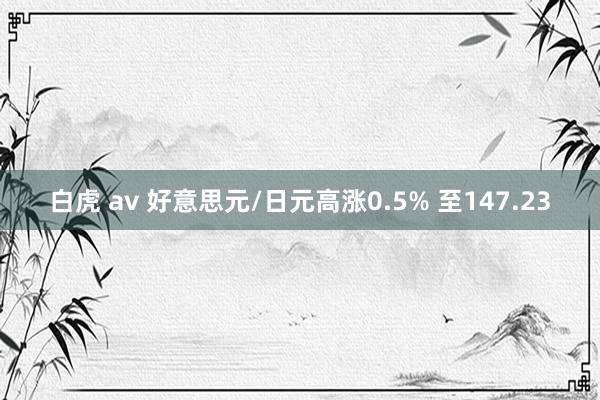 白虎 av 好意思元/日元高涨0.5% 至147.23