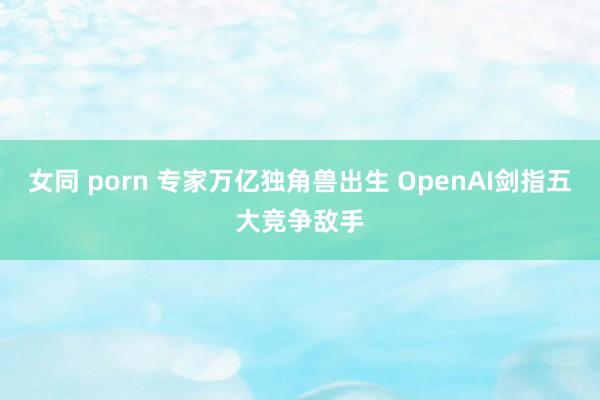 女同 porn 专家万亿独角兽出生 OpenAI剑指五大竞争敌手