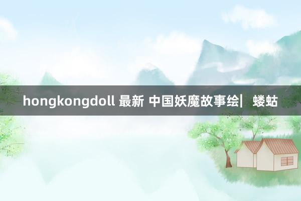 hongkongdoll 最新 中国妖魔故事绘︳蝼蛄