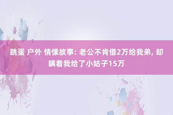 跳蛋 户外 情愫故事: 老公不肯借2万给我弟， 却瞒着我给了小姑子15万