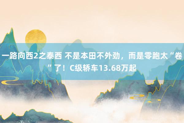 一路向西2之泰西 不是本田不外劲，而是零跑太“卷”了！C级轿车13.68万起