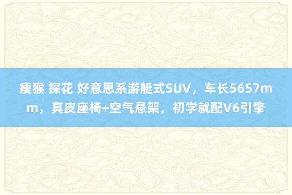 瘦猴 探花 好意思系游艇式SUV，车长5657mm，真皮座椅+空气悬架，初学就配V6引擎