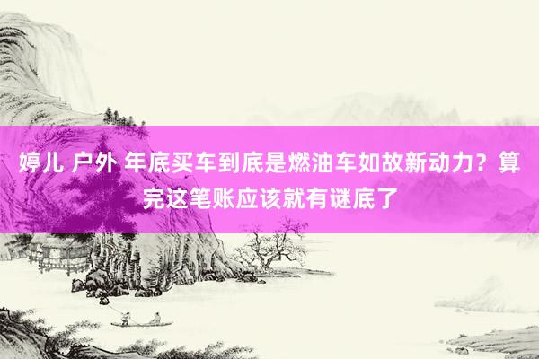 婷儿 户外 年底买车到底是燃油车如故新动力？算完这笔账应该就有谜底了