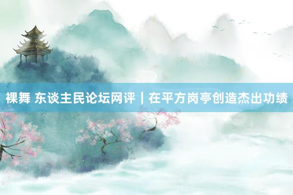 裸舞 东谈主民论坛网评｜在平方岗亭创造杰出功绩