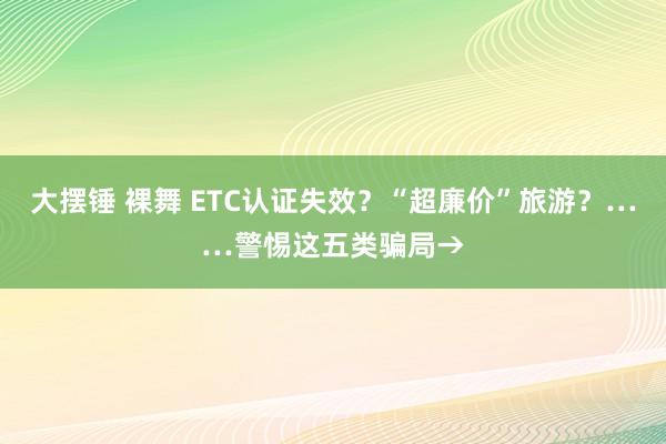 大摆锤 裸舞 ETC认证失效？“超廉价”旅游？……警惕这五类骗局→