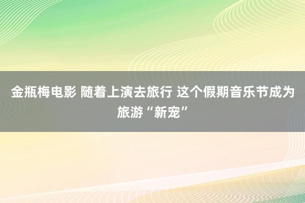 金瓶梅电影 随着上演去旅行 这个假期音乐节成为旅游“新宠”