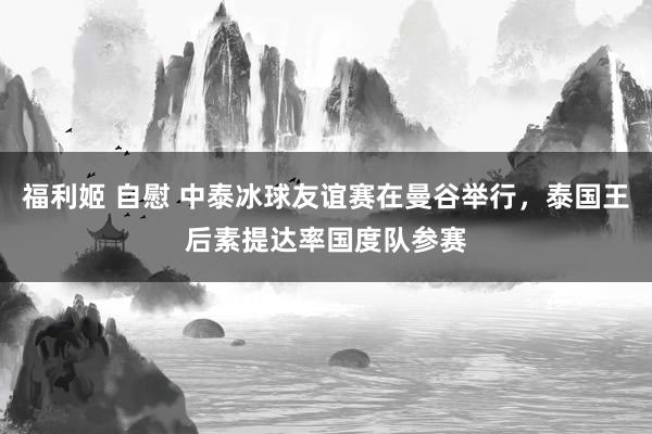 福利姬 自慰 中泰冰球友谊赛在曼谷举行，泰国王后素提达率国度队参赛