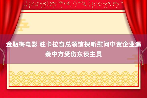 金瓶梅电影 驻卡拉奇总领馆探听慰问中资企业遇袭中方受伤东谈主员